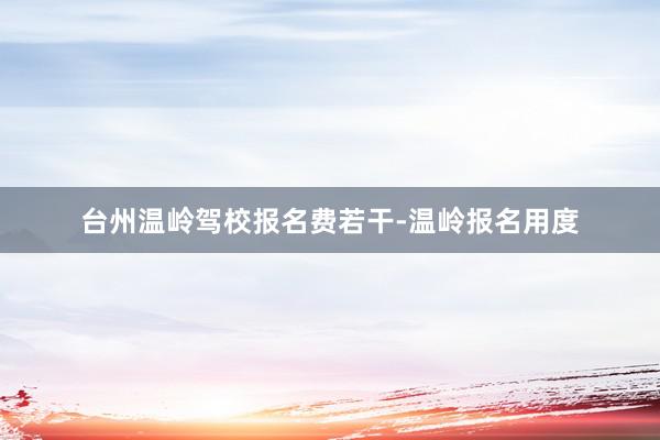 台州温岭驾校报名费若干-温岭报名用度