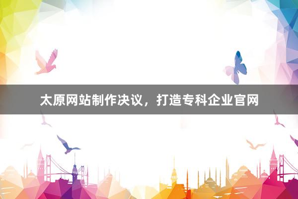 太原网站制作决议，打造专科企业官网