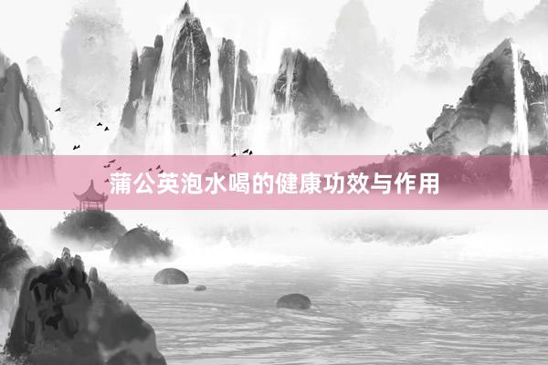 蒲公英泡水喝的健康功效与作用